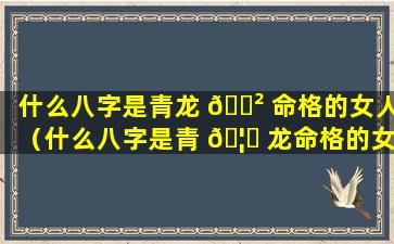 什么八字是青龙 🌲 命格的女人（什么八字是青 🦟 龙命格的女人命运）